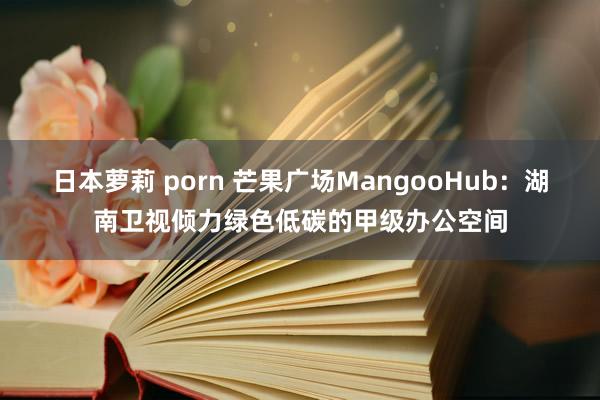 日本萝莉 porn 芒果广场MangooHub：湖南卫视倾力绿色低碳的甲级办公空间