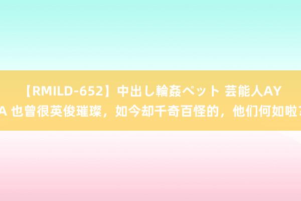 【RMILD-652】中出し輪姦ペット 芸能人AYA 也曾很英俊璀璨，如今却千奇百怪的，他们何如啦？