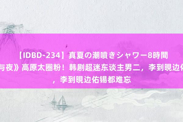 【IDBD-234】真夏の潮噴きシャワー8時間 《她的日与夜》高原太圈粉！韩剧超迷东谈主男二，李到晛边佑锡都难忘