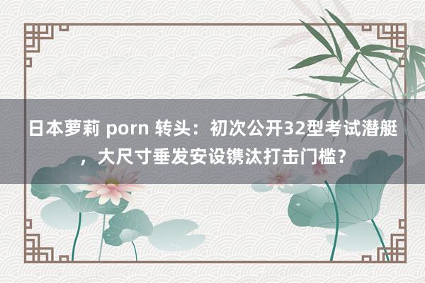 日本萝莉 porn 转头：初次公开32型考试潜艇，大尺寸垂发安设镌汰打击门槛？