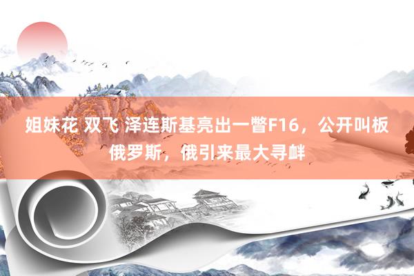 姐妹花 双飞 泽连斯基亮出一瞥F16，公开叫板俄罗斯，俄引来最大寻衅