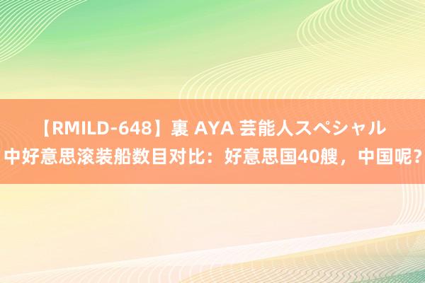 【RMILD-648】裏 AYA 芸能人スペシャル 中好意思滚装船数目对比：好意思国40艘，中国呢？