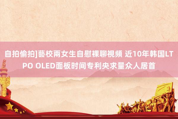 自拍偷拍]藝校兩女生自慰裸聊視頻 近10年韩国LTPO OLED面板时间专利央求量众人居首