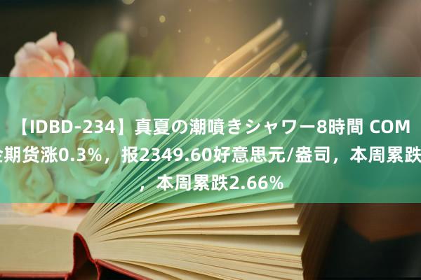 【IDBD-234】真夏の潮噴きシャワー8時間 COMEX黄金期货涨0.3%，报2349.60好意思元/盎司，本周累跌2.66%