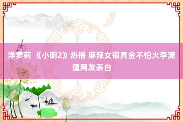 洋萝莉 《小明2》热播 麻辣女锻真金不怕火李潇遭网友表白