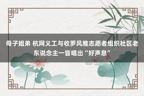 母子姐弟 杭网义工与收罗风雅志愿者组织社区老东说念主一皆唱出“好声息”