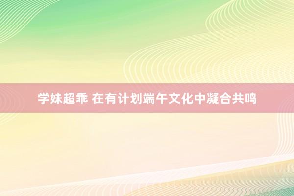 学妹超乖 在有计划端午文化中凝合共鸣