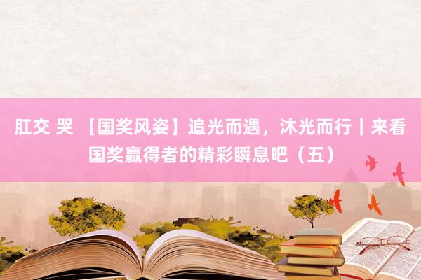 肛交 哭 【国奖风姿】追光而遇，沐光而行｜来看国奖赢得者的精彩瞬息吧（五）