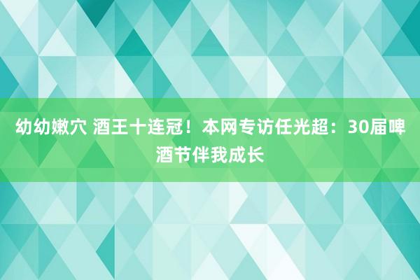 幼幼嫩穴 酒王十连冠！本网专访任光超：30届啤酒节伴我成长