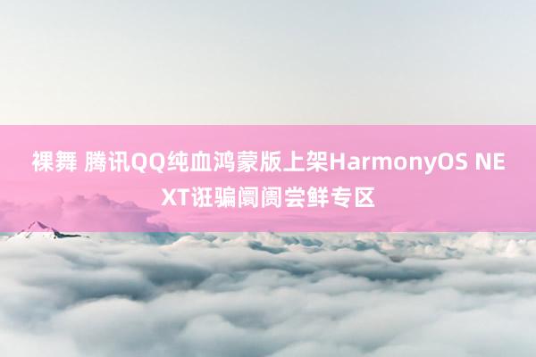 裸舞 腾讯QQ纯血鸿蒙版上架HarmonyOS NEXT诳骗阛阓尝鲜专区