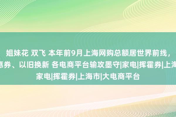 姐妹花 双飞 本年前9月上海网购总额居世界前线，开专区、发优惠券、以旧换新 各电商平台输攻墨守|家电|挥霍券|上海市|大电商平台