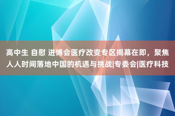 高中生 自慰 进博会医疗改变专区揭幕在即，聚焦人人时间落地中国的机遇与挑战|专委会|医疗科技