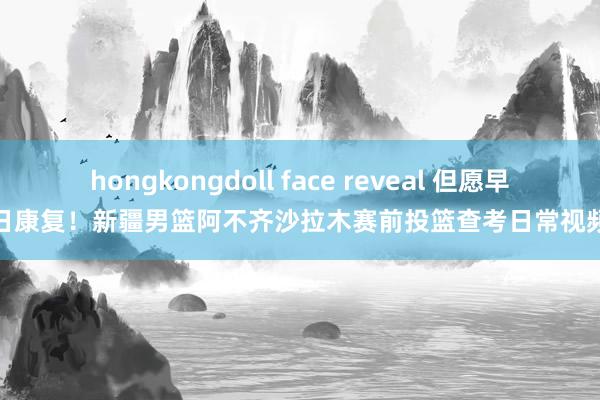 hongkongdoll face reveal 但愿早日康复！新疆男篮阿不齐沙拉木赛前投篮查考日常视频