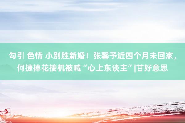 勾引 色情 小别胜新婚！张馨予近四个月未回家，何捷捧花接机被喊“心上东谈主”|甘好意思