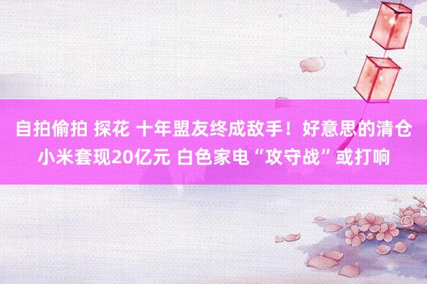 自拍偷拍 探花 十年盟友终成敌手！好意思的清仓小米套现20亿元 白色家电“攻守战”或打响