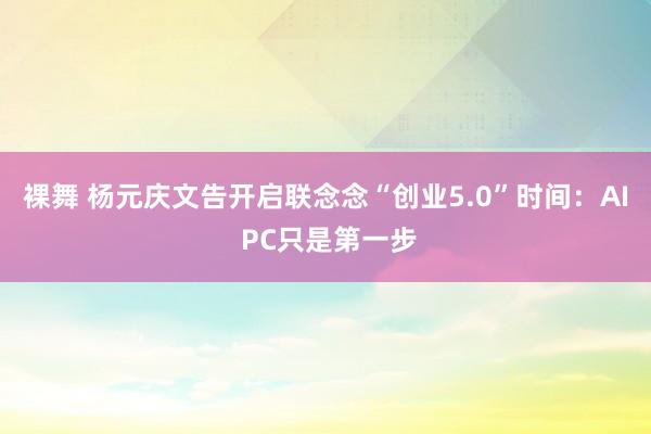 裸舞 杨元庆文告开启联念念“创业5.0”时间：AI PC只是第一步
