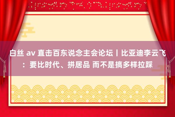 白丝 av 直击百东说念主会论坛丨比亚迪李云飞：要比时代、拼居品 而不是搞多样拉踩