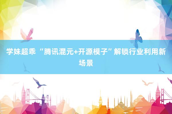学妹超乖 “腾讯混元+开源模子”解锁行业利用新场景